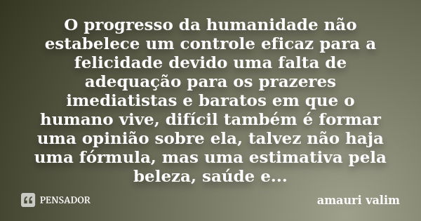 O progresso da humanidade não estabelece um controle eficaz para a felicidade devido uma falta de adequação para os prazeres imediatistas e baratos em que o hum... Frase de amauri valim.