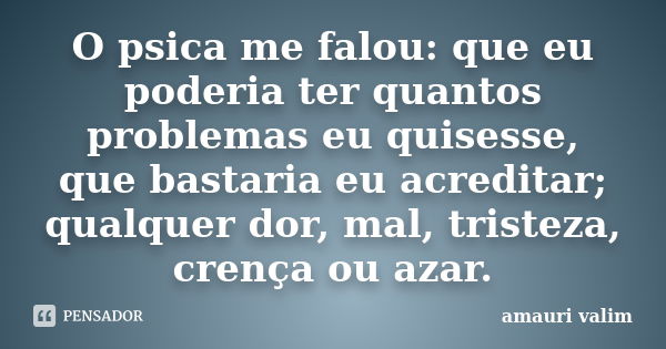 O psica me falou: que eu poderia ter quantos problemas eu quisesse, que bastaria eu acreditar; qualquer dor, mal, tristeza, crença ou azar.... Frase de Amauri Valim.