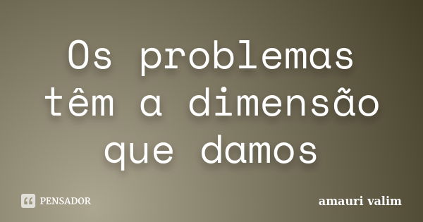 Os problemas têm a dimensão que damos... Frase de Amauri Valim.