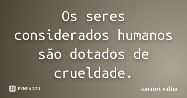 Os seres considerados humanos são dotados de crueldade.... Frase de Amauri Valim.