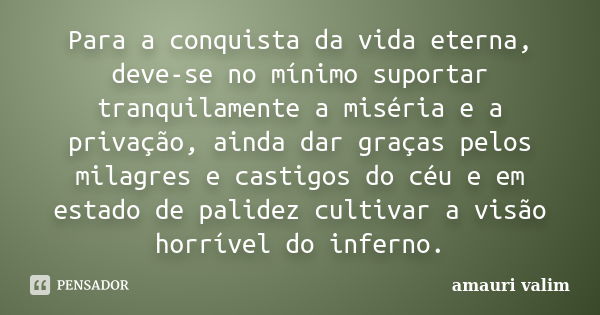 Para a conquista da vida eterna, deve-se no mínimo suportar tranquilamente a miséria e a privação, ainda dar graças pelos milagres e castigos do céu e em estado... Frase de Amauri Valim.