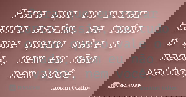 Para que eu rezar tanto assim, se tudo o que quero vale o nada, nem eu não valho, nem você.... Frase de amauri valim.