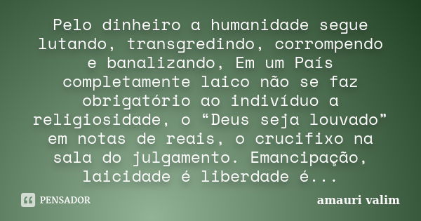 Pelo dinheiro a humanidade segue lutando, transgredindo, corrompendo e banalizando, Em um País completamente laico não se faz obrigatório ao indivíduo a religio... Frase de amauri valim.