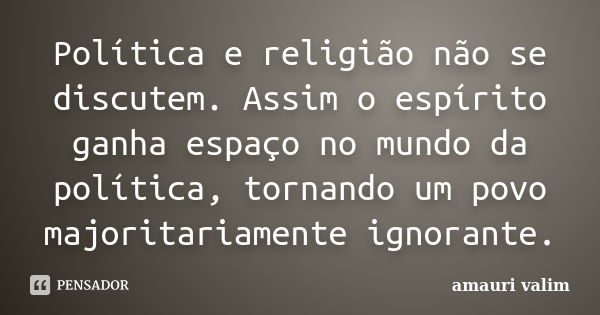 Política e religião não se discutem. Assim o espírito ganha espaço no mundo da política, tornando um povo majoritariamente ignorante.... Frase de amauri valim.