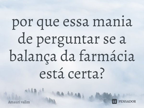 ⁠por que essa mania de perguntar se a balança da farmácia está certa?... Frase de amauri valim.