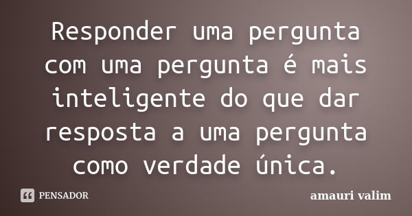 Responder uma pergunta com uma pergunta é mais inteligente do que dar resposta a uma pergunta como verdade única.... Frase de amauri valim.