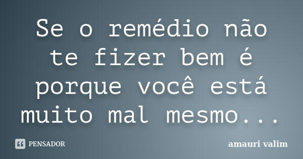 Se o remédio não te fizer bem é porque você está muito mal mesmo...... Frase de Amauri Valim.