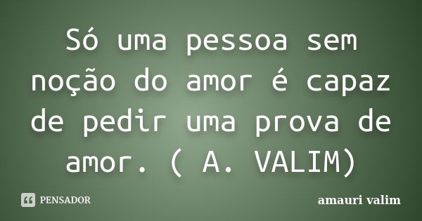 Só uma pessoa sem noção do amor é capaz de pedir uma prova de amor. ( A. VALIM)... Frase de Amauri Valim.