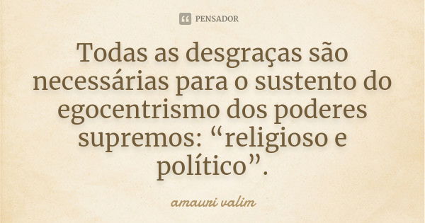 Todas as desgraças são necessárias para o sustento do egocentrismo dos poderes supremos: “religioso e político”.... Frase de amauri valim.