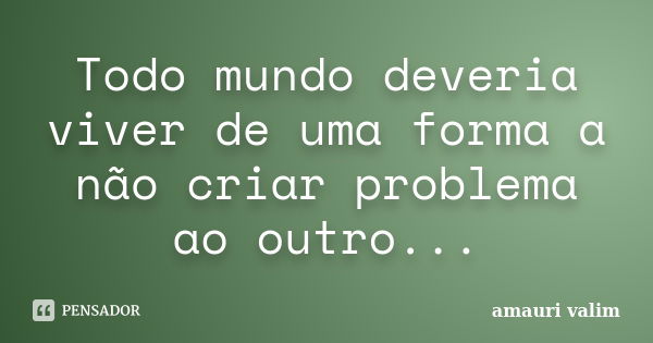 Todo mundo deveria viver de uma forma a não criar problema ao outro...... Frase de Amauri Valim.