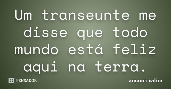 Um transeunte me disse que todo mundo está feliz aqui na terra.... Frase de Amauri Valim.