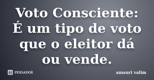 Voto Consciente: É um tipo de voto que o eleitor dá ou vende.... Frase de amauri valim.