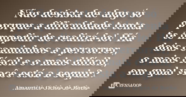 Não desista de algo só porque a dificuldade tenta te impedir de realizá-lo! Há dois caminhos a percorrer, o mais fácil e o mais difícil, em qual você está a seg... Frase de Amauricio Ochôa de Borba.