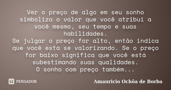 Ver o preço de algo em seu sonho simboliza o valor que você atribui a você mesmo, seu tempo e suas habilidades. Se julgar o preço for alto, então indica que voc... Frase de Amauricio Ochôa de Borba.