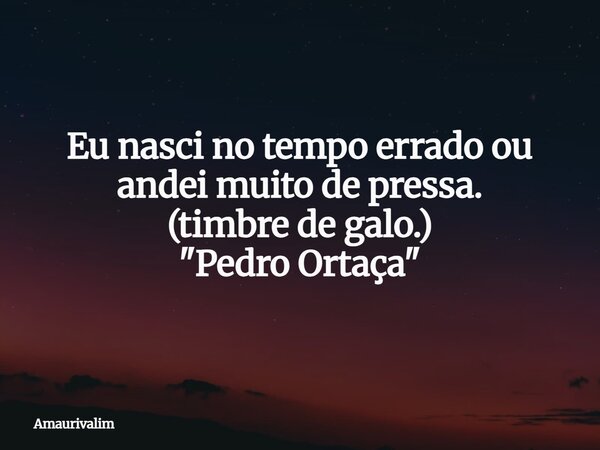 Eu nasci no tempo errado ou andei muito de pressa. (timbre de galo.) "Pedro Ortaça"... Frase de Amaurivalim.
