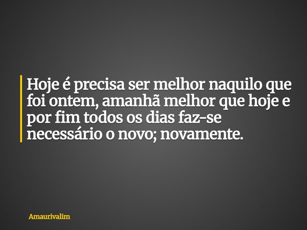 Hoje é precisa ser melhor naquilo que foi ontem, amanhã melhor que hoje e por fim todos os dias faz-se necessário o novo; novamente.... Frase de amaurivalim.