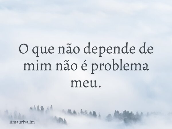 O que não depende de mim não é problema meu.... Frase de Amaurivalim.