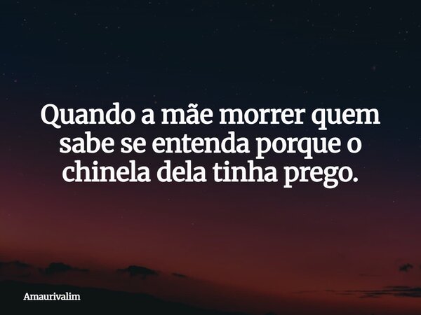 Quando a mãe morrer quem sabe se entenda porque o chinela dela tinha prego.... Frase de Amaurivalim.