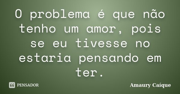 O problema é que não tenho um amor, pois se eu tivesse no estaria pensando em ter.... Frase de Amaury Caíque.