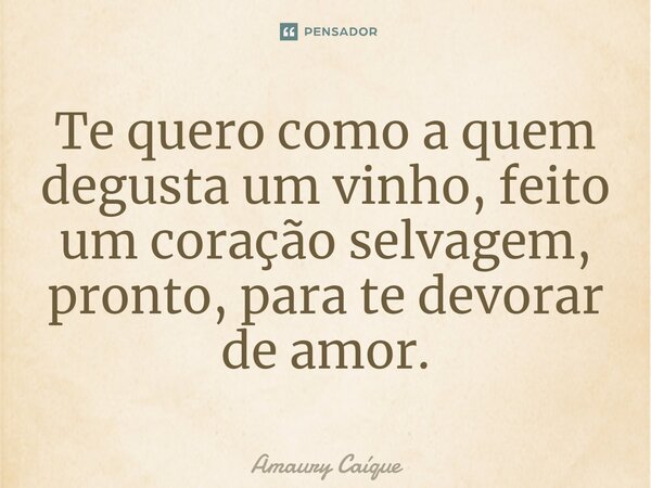 Te quero como a quem degusta um vinho, ⁠feito um coração selvagem, pronto, para te devorar de amor.... Frase de Amaury Caíque.