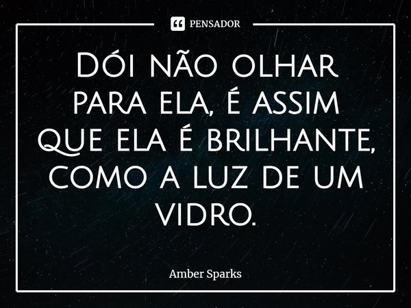 ⁠Dói não olhar para ela, é assim que ela é brilhante, como a luz de um vidro.... Frase de Amber Sparks.