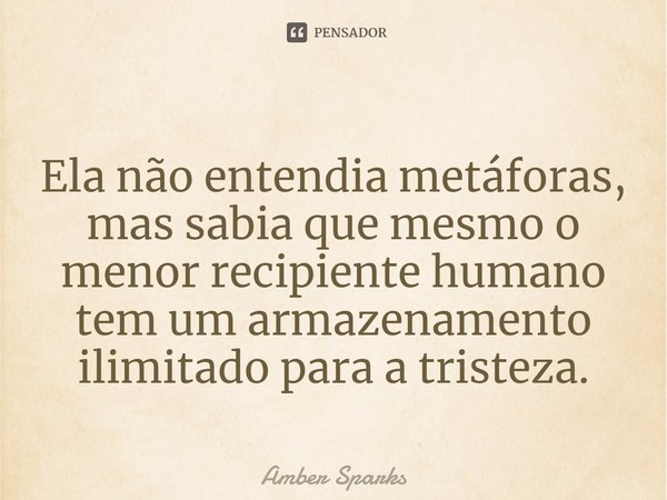 ⁠Ela não entendia metáforas, mas sabia que mesmo o menor recipiente humano tem um armazenamento ilimitado para a tristeza.... Frase de Amber Sparks.