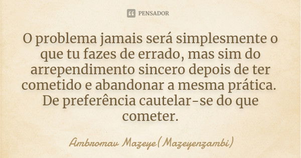 O problema jamais será simplesmente o que tu fazes de errado, mas sim do arrependimento sincero depois de ter cometido e abandonar a mesma prática. De preferênc... Frase de Ambromav Mazeye(Mazeyenzambi).