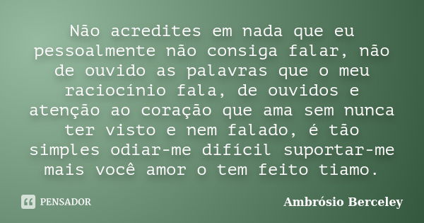 Não acredites em nada que eu pessoalmente não consiga falar, não de ouvido as palavras que o meu raciocínio fala, de ouvidos e atenção ao coração que ama sem nu... Frase de Ambrósio Berceley.