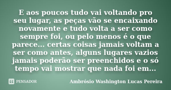 E aos poucos tudo vai voltando pro seu lugar, as peças vão se encaixando novamente e tudo volta a ser como sempre foi, ou pelo menos é o que parece... certas co... Frase de Ambrósio Washington Lucas Pereira.