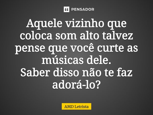 ⁠Aquele vizinho que coloca som alto talvez pense que você curte as músicas dele. Saber disso não te faz adorá-lo?... Frase de AMD Letrista.
