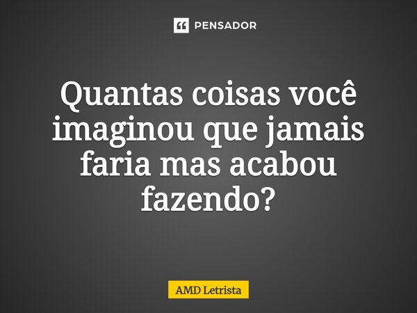 ⁠Quantas coisas você imaginou que jamais faria mas acabou fazendo?... Frase de AMD Letrista.