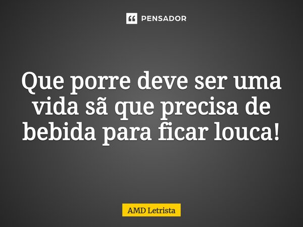 ⁠Que porre deve ser uma vida sã que precisa de bebida para ficar louca!... Frase de AMD Letrista.