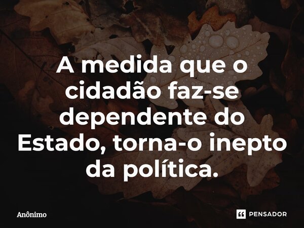 ⁠A medida que o cidadão faz-se dependente do Estado, torna-o inepto da política.... Frase de Anônimo.