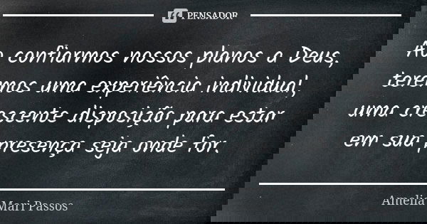 Ao confiarmos nossos planos a Deus, teremos uma experiência individual, uma crescente disposição para estar em sua presença seja onde for.... Frase de Amelia Mari Passos.