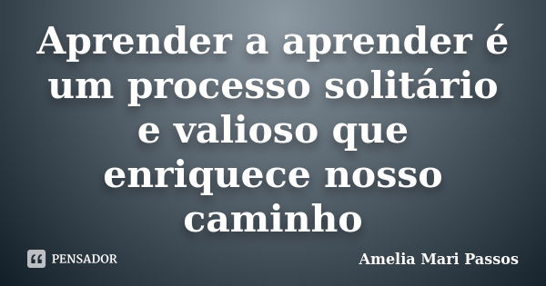 Aprender a aprender é um processo solitário e valioso que enriquece nosso caminho... Frase de Amelia Mari Passos.