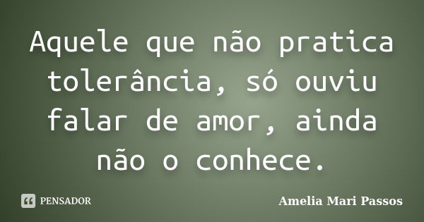 Aquele que não pratica tolerância, só ouviu falar de amor, ainda não o conhece.... Frase de Amelia Mari Passos.