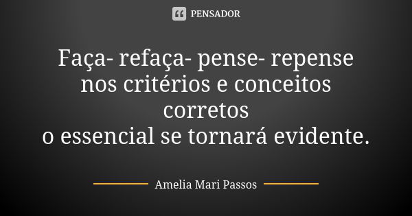 Faça- refaça- pense- repense nos critérios e conceitos corretos o essencial se tornará evidente.... Frase de Amelia Mari Passos.