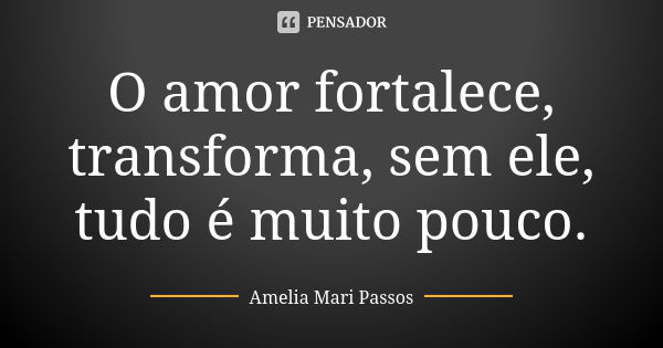 O amor fortalece, transforma, sem ele, tudo é muito pouco.... Frase de Amelia Mari Passos.