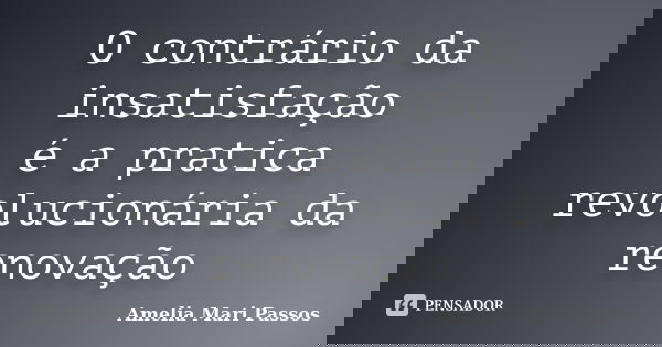 O contrário da insatisfação é a pratica revolucionária da renovação... Frase de Amelia Mari Passos.
