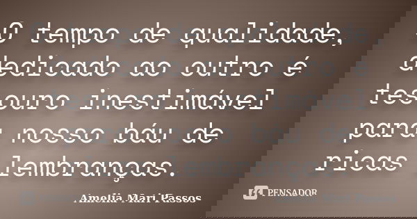 O tempo de qualidade, dedicado ao outro é tesouro inestimável para nosso báu de ricas lembranças.... Frase de Amelia Mari Passos.