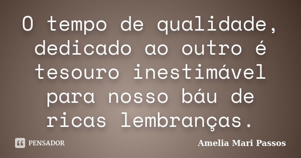 O tempo de qualidade, dedicado ao outro é tesouro inestimável para nosso báu de ricas lembranças.... Frase de Amelia Mari Passos.