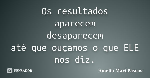 Os resultados aparecem desaparecem até que ouçamos o que ELE nos diz.... Frase de Amelia Mari Passos.