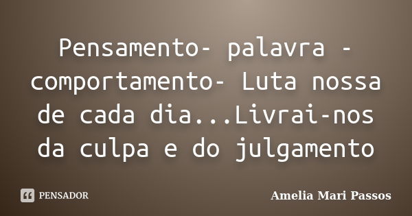 Pensamento- palavra - comportamento- Luta nossa de cada dia...Livrai-nos da culpa e do julgamento... Frase de Amelia Mari Passos.