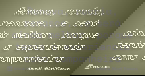 Renova, recria, renasce...e será ainda melhor, porque terás a experiencia como companheira... Frase de Amelia Mari Passos.
