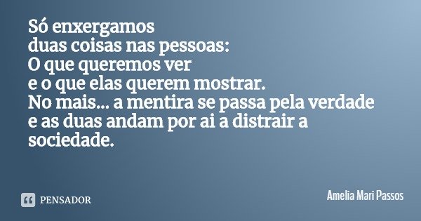 Só enxergamos
duas coisas nas pessoas:
O que queremos ver
e o que elas querem mostrar.
No mais... a mentira se passa pela verdade
e as duas andam por ai a distr... Frase de Amelia Mari Passos.