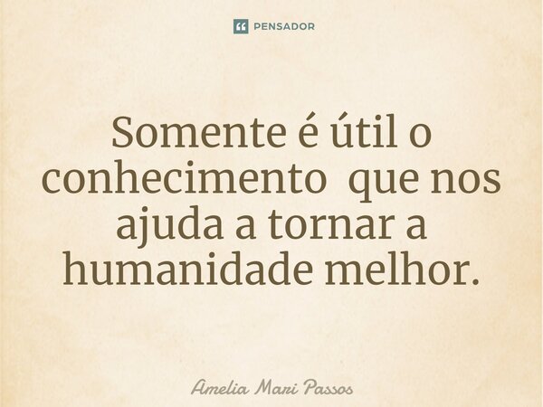 ⁠Somente é útil o conhecimento que nos ajuda a tornar a humanidade melhor.... Frase de Amelia Mari Passos.