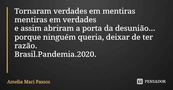 Tornaram verdades em mentiras
mentiras em verdades
e assim abriram a porta da desunião...
porque ninguém queria, deixar de ter razão.
Brasil.Pandemia.2020.... Frase de Amelia Mari Passos.