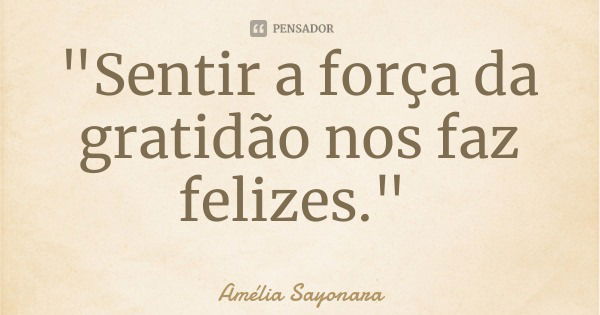 "Sentir a força da gratidão nos faz felizes."... Frase de Amélia Sayonara.