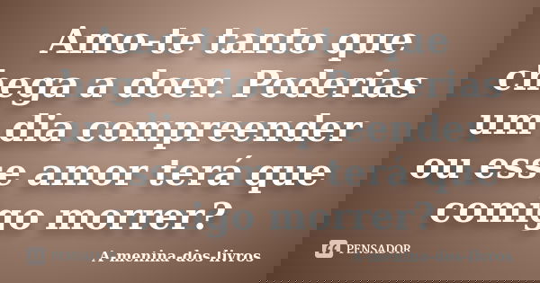 Amo-te tanto que chega a doer. Poderias um dia compreender ou esse amor terá que comigo morrer?... Frase de A-menina-dos-livros.