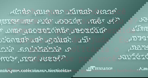 Acho que no fundo você sempre me viu assim, não é? Como uma garotinha perdida precisando de ajuda. Eu parecia solitária o suficiente pra você?... Frase de A menina que colecionava borboletas.